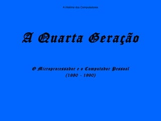 A História dos Computadores
A Quarta Geração
O Microprocessador e o Computador Pessoal
(1980 - 1990)
 