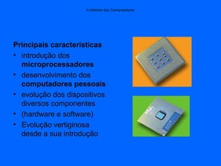 A História dos Computadores
Principais características
• introdução dos
microprocessadores
• desenvolvimento dos
computadores pessoais
• evolução dos dispositivos
diversos componentes
• (hardware e software)
• Evolução vertiginosa
desde a sua introdução
 