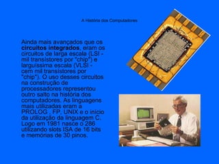 A História dos Computadores
Ainda mais avançados que os
circuitos integrados, eram os
circuitos de larga escala (LSI -
mil transístores por "chip") e
larguíssima escala (VLSI -
cem mil transístores por
"chip"). O uso desses circuitos
na construção de
processadores representou
outro salto na história dos
computadores. As linguagens
mais utilizadas eram a
PROLOG , FP, UNIX e o início
da utilização da linguagem C.
Logo em 1981 nasce o 286
utilizando slots ISA de 16 bits
e memórias de 30 pinos.
 