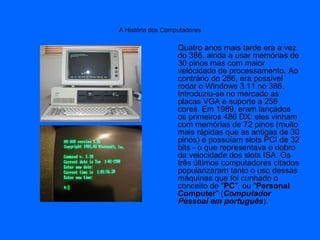 A História dos Computadores
Quatro anos mais tarde era a vez
do 386, ainda a usar memórias de
30 pinos mas com maior
velocidade de processamento. Ao
contrário do 286, era possível
rodar o Windows 3.11 no 386.
Introduziu-se no mercado as
placas VGA e suporte a 256
cores. Em 1989, eram lançados
os primeiros 486 DX: eles vinham
com memórias de 72 pinos (muito
mais rápidas que as antigas de 30
pinos) e possuíam slots PCI de 32
bits - o que representava o dobro
da velocidade dos slots ISA. Os
três últimos computadores citados
popularizaram tanto o uso dessas
máquinas que foi cunhado o
conceito de "PC", ou "Personal
Computer" (Computador
Pessoal em português).
 