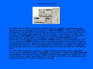 A História dos Computadores
Em 1985, Neves Rosa e Fernando Ferreira fundam a Topis. Imediatamente este
fabricante lança o primeiro PC nacional, o Topix XT 8086 a 4,7MHz, com 64KB de
RAM expansível até 640KB. Esta máquina incluía ainda uma unidade de disquetes
de 5,25” e um disco rígido opcional. Um ano depois a Topis lança o modelo com
processador Intel 8088 a 8MHz. Depois de um período de ausência do mercado, a
marca Topis foi readquirida e relançada em 2002 pela Microdados.O maior
fabricante nacional de PC da actualidade, a Solbi, iniciou a sua actividade em 1980
com o nome de LANDRY. Nesse mesmo ano esta empresa trouxe para Portugal os
computadores Sinclair e abriu a primeira loja de informática no nosso país, que ficou
marcada pela venda de 150 mil computadores Sinclair num único ano. Foi também
esta empresa que iniciou a comercialização dos computadores IBM em Portugal em
1984.
Em 1987 Maia Nogueira, fundador e actual presidente da Solbi, lança a primeira
marca de PC deste fabricante, a City Desk, cujo primeiro modelo foi o City Desk 286
(processador Intel 286 de 16 bits, 512KB de RAM e disco rígido de 20MB). Em 1991
a Solbi torna-se o maior fabricante de PC nacional e em 1997 a City Desk torna-se a
marca nacional de PC mais vendida em Portugal.
 