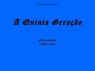 A História dos Computadores
A Quinta Geração
A Actualidade
(1990- hoje)
 