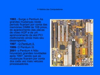 A História dos Computadores
1993 - Surge o Pentium As
grandes mudanças neste
período ficariam por conta das
memórias DIMM de 108 pinos,
do aparecimento das placas
de vídeo AGP e de um
aprimoramento da slot PCI
melhorando ainda mais seu
desempenho.
1997 - O Pentium II.
1999- O Pentium III.
2001- o Pentium 4 Não
houveram grandes novidades
após 1997, sendo que as
mudanças ficaram por conta
dos cada vez mais velozes
processadores.
 