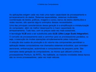 A História dos Computadores
As aplicações exigem cada vez mais uma maior capacidade de processamento e
armazenamento de dados. Sistemas especialistas, sistemas multimédia
(combinação de textos, gráficos, imagens e sons), banco de dados distribuídos e
redes neurais, são apenas alguns exemplos dessas necessidades.
Uma das principais características dessa geração é a simplificação e miniaturização
do computador, além de melhor desempenho e maior capacidade de
armazenamento. Tudo isso, com os preços cada vez mais acessíveis.
A tecnologia VLSI está a ser substituída pela ULSI (Ultra Large Scale Integration).
O conceito de processamento está a caminhar para os processadores paralelos, ou
seja, a execução de muitas operações simultaneamente pelas máquinas.
A redução dos custos de produção e do volume dos componentes permitiram a
aplicação destes computadores nos chamados sistemas embutidos, que controlam
aeronaves, embarcações, automóveis e computadores de pequeno porte. São
exemplos desta geração de computadores, os micros que utilizam a linha de
processadores Pentium, da INTEL. Na realidade, as maiores novidades dessa época
são os novos processadores, cada vez mais velozes.
 