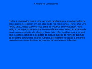 A História dos Computadores
Enfim, a informática evolui cada vez mais rapidamente e as velocidades de
processamento dobram em períodos cada vez mais curtos. Para se ter uma
noção disso, basta observar que entre os modelos de computador mais
antigos, os espaçamentos entre uma novidade e outra eram de dezenas de
anos, sendo que hoje não chega a durar num mês. Isso leva-nos a concluir
que o avanço científico e do poder de cálculo avança de maneira que não
se encontra paralelo na história humana, barateando os custos e tornando
acessíveis os computadores às pessoas de rendimentos inferiores.
 