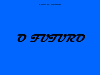 A História dos Computadores
O FUTURO
 