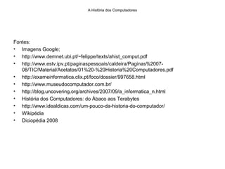 A História dos Computadores
Fontes:
• Imagens Google;
• http://www.demnet.ubi.pt/~felippe/texts/ahist_comput.pdf
• http://www.estv.ipv.pt/paginaspessoais/caldeira/Paginas%2007-
08/TIC/Material/Acetatos/01%20-%20Historia%20Computadores.pdf
• http://exameinformatica.clix.pt/foco/dossier/997658.html
• http://www.museudocomputador.com.br/
• http://blog.uncovering.org/archives/2007/09/a_informatica_n.html
• História dos Computadores: do Ábaco aos Terabytes
• http://www.idealdicas.com/um-pouco-da-historia-do-computador/
• Wikipédia
• Diciopédia 2008
 