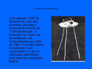A História dos Computadores
Com apenas 1/200 do
tamanho de uma das
primeiras válvulas e
consumindo menos de
1/100 da energ...