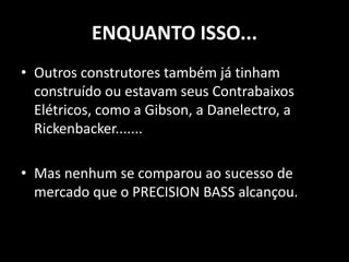 ENQUANTO ISSO...
• Outros construtores também já tinham
construído ou estavam seus Contrabaixos
Elétricos, como a Gibson, a Danelectro, a
Rickenbacker.......
• Mas nenhum se comparou ao sucesso de
mercado que o PRECISION BASS alcançou.
 
