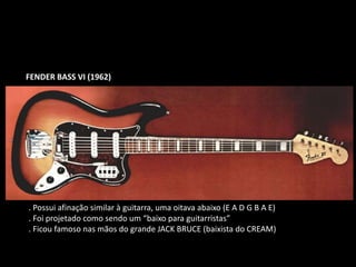 FENDER BASS VI (1962)
. Possui afinação similar à guitarra, uma oitava abaixo (E A D G B A E)
. Foi projetado como sendo um “baixo para guitarristas”
. Ficou famoso nas mãos do grande JACK BRUCE (baixista do CREAM)
 