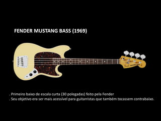 FENDER MUSTANG BASS (1969)
. Primeiro baixo de escala curta (30 polegadas) feito pela Fender
. Seu objetivo era ser mais acessível para guitarristas que também tocassem contrabaixo.
 
