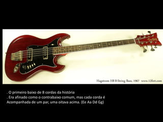 . O primeiro baixo de 8 cordas da história
. Era afinado como o contrabaixo comum, mas cada corda é
Acompanhada de um par, uma oitava acima. (Ee Aa Dd Gg)
 