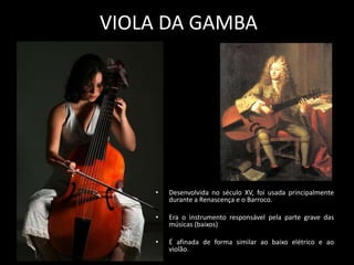 VIOLA DA GAMBA
• Desenvolvida no século XV, foi usada principalmente
durante a Renascença e o Barroco.
• Era o instrumento responsável pela parte grave das
músicas (baixos)
• É afinada de forma similar ao baixo elétrico e ao
violão.
 