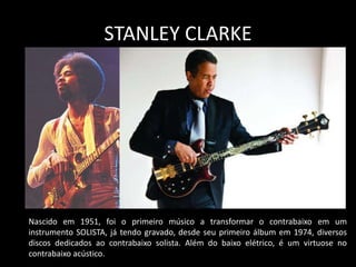 STANLEY CLARKE
Nascido em 1951, foi o primeiro músico a transformar o contrabaixo em um
instrumento SOLISTA, já tendo gravado, desde seu primeiro álbum em 1974, diversos
discos dedicados ao contrabaixo solista. Além do baixo elétrico, é um virtuose no
contrabaixo acústico.
 