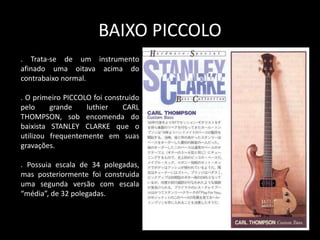 BAIXO PICCOLO
. Trata-se de um instrumento
afinado uma oitava acima do
contrabaixo normal.
. O primeiro PICCOLO foi construido
pelo grande luthier CARL
THOMPSON, sob encomenda do
baixista STANLEY CLARKE que o
utilizou frequentemente em suas
gravações.
. Possuia escala de 34 polegadas,
mas posteriormente foi construida
uma segunda versão com escala
“média”, de 32 polegadas.
 