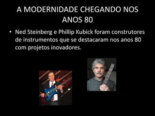 A MODERNIDADE CHEGANDO NOS
ANOS 80
• Ned Steinberg e Phillip Kubick foram construtores
de instrumentos que se destacaram nos anos 80
com projetos inovadores.
 