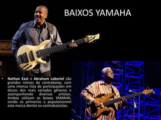 BAIXOS YAMAHA
• Nathan East e Abraham Laboriel são
grandes nomes do contrabaixo, com
uma imensa lista de participações em
discos dos mais variados gêneros e
acompanhando diversos artistas.
Ambos utilizam os baixos YAMAHA,
sendo os primeiros a popularizarem
esta marca dentre os contrabaixistas.
 