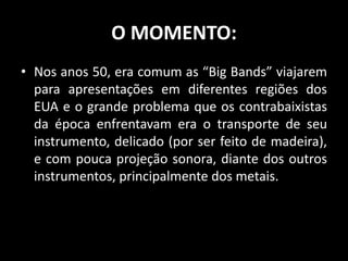 O MOMENTO:
• Nos anos 50, era comum as “Big Bands” viajarem
para apresentações em diferentes regiões dos
EUA e o grande problema que os contrabaixistas
da época enfrentavam era o transporte de seu
instrumento, delicado (por ser feito de madeira),
e com pouca projeção sonora, diante dos outros
instrumentos, principalmente dos metais.
 