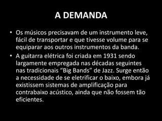 A DEMANDA
• Os músicos precisavam de um instrumento leve,
fácil de transportar e que tivesse volume para se
equiparar aos outros instrumentos da banda.
• A guitarra elétrica foi criada em 1931 sendo
largamente empregada nas décadas seguintes
nas tradicionais “Big Bands” de Jazz. Surge então
a necessidade de se eletrificar o baixo, embora já
existissem sistemas de amplificação para
contrabaixo acústico, ainda que não fossem tão
eficientes.
 