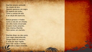 Riachão estava cantando
Na cidade de Açu,
Quando apareceu um negro
Da espécie de urubu,
Tinha a camisa de sola
E as calças de couro cru
Beiços grossos e virados
Como a sola de um chinelo
Um olho muito encarnado
O outro muito amarelo,
Este chamou Riachão
Para cantar um martelo.
Riachão disse: eu não canto
Com negro desconhecido,
Porque pode ser escravo,
E anda por aqui fugido
Isso é dar cauda a nambu
E entrada a negro enxerido
 