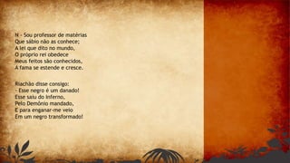 N - Sou professor de matérias
Que sábio não as conhece;
A lei que dito no mundo,
O próprio rei obedece
Meus feitos são conhecidos,
A fama se estende e cresce.
Riachão disse consigo:
- Esse negro é um danado!
Esse saiu do Inferno,
Pelo Demônio mandado,
E para enganar-me veio
Em um negro transformado!
 