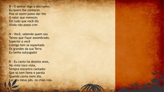 R - O senhor diga o seu nome,
Eu quero lhe conhecer,
Pois só assim posso dar-lhe
O valor que merecer,
Em tudo que você diz
Ainda não posso crer.
N - Você, sabendo quem sou
Talvez que fique assombrado,
Superior a você
Comigo tem se espantado
Os grandes da sua Terra
Eu tenho subjugado!
R - Eu canto há dezoito anos,
Há vinte toco viola,
Sempre encontro cantador
Que só tem fama e parola
Quando canta meio dia,
Cai nos meus pés, no chão rola.
 