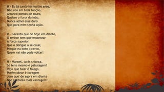 N - Eu já canto há muitos anos,
Não vou em toda função,
Arranco pontas de touro,
Quebro o furor do leão,
Nunca achei esse duro
Que para mim tenha ação.
R - Garanto que de hoje em diante,
O senhor tem que encontrar
A força superior
Que o obrigue a se calar,
Porque eu boto o cerco,
Quem vai não pode voltar!
N - Manoel, tu és criança,
Só tens mesmo é pabulagem!
Vejo que falar é fôlego,
Porém obrar é coragem
Juro que' de agora em diante
Não contarás mais vantagem!
 