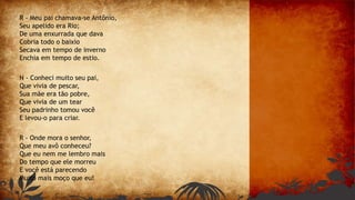 R - Meu pai chamava-se Antônio,
Seu apelido era Rio;
De uma enxurrada que dava
Cobria todo o baixio
Secava em tempo de inverno
Enchia em tempo de estio.
N - Conheci muito seu pai,
Que vivia de pescar,
Sua mãe era tão pobre,
Que vivia de um tear
Seu padrinho tomou você
E levou-o para criar.
R - Onde mora o senhor,
Que meu avô conheceu?
Que eu nem me lembro mais
Do tempo que ele morreu
E você está parecendo
Muito mais moço que eu!
 