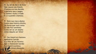 N - Eu sei do dia e da hora
Que nasceu seu bisavô,
Chamava-se Ana Mendes
A parteira que o pegou
E conheci muito o frade
E o vi quando o batizou.
R - Bote sua maca abaixo
Conte essa história direito,
Da forma que você conta
Eu não fico satisfeito
Como ver-se um objeto
Antes daquilo ser feito?
N - Seu bisavô se chamava
Apolinário Cancão
Era filho de um ferreiro
Que o chamavam Gavião
Sua bisavó Lourença
Filha de Amaro Assunção.
 