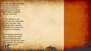 R - Mas que idade tem você,
Que me faz admirar?
Conheceu meu bisavô
Eu não posso acreditar,
Assim destas condições
Faz até desconfiar.
N - Seu bisavô e o avô
Foram por mim conhecidos,
Seu pai, sua mãe, você
Antes de serem nascidos
Já estavam em minha nota
Para serem protegidos.
N - Eu protejo você tanto,
Que o defendi de morrer
Você se lembra da onça
que um a vez quis lhe comer
Que apareceu um cachorro
E fez a onça correr?
 