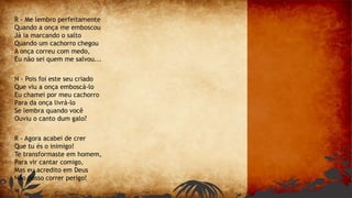 R - Me lembro perfeitamente
Quando a onça me emboscou
Já ia marcando o salto
Quando um cachorro chegou
A onça correu com medo,
Eu não sei quem me salvou...
N - Pois foi este seu criado
Que viu a onça emboscá-lo
Eu chamei por meu cachorro
Para da onça livrá-lo
Se lembra quando você
Ouviu o canto dum galo?
R - Agora acabei de crer
Que tu és o inimigo!
Te transformaste em homem,
Para vir cantar comigo,
Mas eu acredito em Deus
Não posso correr perigo!
 