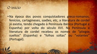 O início
• Na época dos povos conquistadores greco-romanos,
fenícios, cartagineses, saxões, etc, a literatura de cordel
já existia, tendo chegado à Península Ibérica (Portugal e
Espanha) por volta do século XVI. Na Península a
literatura de cordel recebeu os nomes de “pliegos
sueltos” (Espanha) e “folhas soltas” ou “volantes”
(Portugal).
 