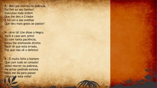 R - Meu pai morreu na pobreza,
Foi fiel ao seu Senhor!
Executou toda ordem
Que lhe deu o Criador
E foi um a das ovelhas
Que deu mais gosto ao pastor!
N - Arre lá! Lhe disse o Negro.
Você é caso sem jeito!
Eu com tanta paciência,
Estou lhe ensinando direito
Você vê que está errado,
Faz que não vê o defeito!
R - É muito feliz o homem
Que com tudo se consola!
posso morrer na pobreza,
Me achar pedindo esmola
Deus me dá para passar
Ciência e esta viola!
 