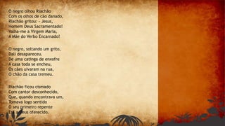 O negro olhou Riachão
Com os olhos de cão danado,
Riachão gritou: - Jesus,
Homem Deus Sacramentado!
Valha-me a Virgem Maria,
A Mãe do Verbo Encarnado!
O negro, soltando um grito,
Dali desapareceu.
De uma catinga de enxofre
A casa toda se encheu,
Os cães uivaram na rua,
O chão da casa tremeu.
Riachão ficou cismado
Com cantor desconhecido,
Que, quando encontrava um,
Tomava logo sentido
O seu primeiro repente
Era a Deus oferecido.
 