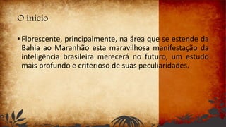O início
• Florescente, principalmente, na área que se estende da
Bahia ao Maranhão esta maravilhosa manifestação da
inteligência brasileira merecerá no futuro, um estudo
mais profundo e criterioso de suas peculiaridades.
 