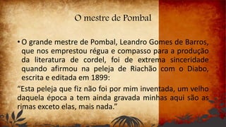 O mestre de Pombal
• O grande mestre de Pombal, Leandro Gomes de Barros,
que nos emprestou régua e compasso para a produção
da literatura de cordel, foi de extrema sinceridade
quando afirmou na peleja de Riachão com o Diabo,
escrita e editada em 1899:
“Esta peleja que fiz não foi por mim inventada, um velho
daquela época a tem ainda gravada minhas aqui são as
rimas exceto elas, mais nada.”
 