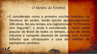 O mestre de Pombal
• É considerado como o primeiro escritor brasileiro de
literatura de cordel, tendo escrito aproximadamente
240 obras. No seu tempo, era cognominado "O Primeiro
sem Segundo", e ainda é considerado o maior poeta
popular do Brasil de todos os tempos, autor de vários
clássicos e campeão absoluto de vendas, com muitos
folhetos que ultrapassam a casa dos milhões de
exemplares vendidos.
 