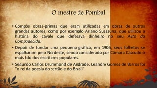 O mestre de Pombal
• Compôs obras-primas que eram utilizadas em obras de outros
grandes autores, como por exemplo Ariano Suassuna, que utilizou a
história do cavalo que defecava dinheiro no seu Auto da
Compadecida.
• Depois de fundar uma pequena gráfica, em 1906, seus folhetos se
espalharam pelo Nordeste, sendo considerado por Câmara Cascudo o
mais lido dos escritores populares.
• Segundo Carlos Drummond de Andrade, Leandro Gomes de Barros foi
"o rei da poesia do sertão e do Brasil".
 