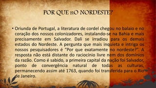 POR QUE nO NORDESTE?
• Oriunda de Portugal, a literatura de cordel chegou no balaio e no
coração dos nossos colonizadores, instalando-se na Bahia e mais
precisamente em Salvador. Dali se irradiou para os demais
estados do Nordeste. A pergunta que mais inquieta e intriga os
nossos pesquisadores é “Por que exatamente no nordeste?”. A
resposta não está distante do raciocínio livre nem dos domínios
da razão. Como é sabido, a primeira capital da nação foi Salvador,
ponto de convergência natural de todas as culturas,
permanecendo assim até 1763, quando foi transferida para o Rio
de Janeiro.
 