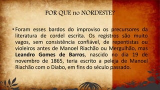 POR QUE no NORDESTE?
• Foram esses bardos do improviso os precursores da
literatura de cordel escrita. Os registros são muito
vagos, sem consistência confiável, de repentistas ou
violeiros antes de Manoel Riachão ou Mergulhão, mas
Leandro Gomes de Barros, nascido no dia 19 de
novembro de 1865, teria escrito a peleja de Manoel
Riachão com o Diabo, em fins do século passado.
 