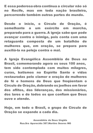 E essa poderosa obra continua a circular não só 
no Recife, mas em toda nação brasileira, 
percorrendo também outras partes do mundo. 
Desde o início, o Círculo de Oração, é 
semelhante a um exército em marcha, 
preparado para a guerra. A igreja sabe que pode 
avançar contra o inimigo, pois conta com uma 
retaguarda composta de um batalhão de 
mulheres que, em oração, se prepara para 
auxiliá-la na peleja contra o mal. 
A Igreja Evangélica Assembléia de Deus no 
Brasil, comemorando agora os seus 100 anos, 
tem sido contemplada com muitos milagres, 
curas, batismos no Espírito Santo e vidas 
restauradas pelo clamor e oração de mulheres 
de fé e homens de Deus que freqüentam o 
Círculo de Oração, dobrando os joelhos em favor 
dos aflitos, das lideranças, dos missionários, 
dos lares e de todos os que confiam que Deus 
ouve e atende. 
Hoje, em todo o Brasil, o grupo do Círculo de 
Oração se expande a cada dia. 
Assembléia de Deus Ungida 
Rua.Sra Aparecida 387.Martins Soares MG 
