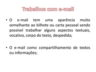 Trabalhos com e-mailO e-mail tem uma aparência muito semelhante ao bilhete ou carta pessoal sendo possível trabalhar alguns aspectos textuais, vocativo, corpo do texto, despedida;O e-mail como compartilhamento de textos ou informações;