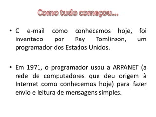 Como tudo começou...O e-mail como conhecemos hoje, foi inventado por Ray Tomlinson, um programador dos Estados Unidos. Em 1971, o programador usou a ARPANET (a rede de computadores que deu origem à Internet como conhecemos hoje) para fazer envio e leitura de mensagens simples.