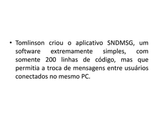 Tomlinson criou o aplicativo SNDMSG, um software extremamente simples, com somente 200 linhas de código, mas que permitia a troca de mensagens entre usuários conectados no mesmo PC.