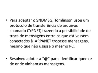 Para adaptar o SNDMSG, Tomlinson usou um protocolo de transferência de arquivos chamado CYPNET, trazendo a possibilidade de troca de mensagens entre os que estivessem conectados à  ARPANET trocasse mensagens, mesmo que não usasse o mesmo PC.Resolveu adotar a “@” para identificar quem e de onde vinham as mensagens. 
