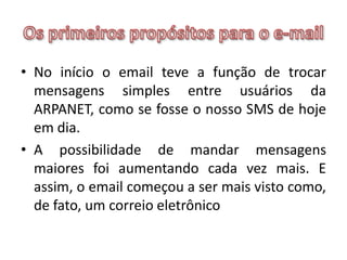 Os primeiros propósitos para o e-mailNo início o email teve a função de trocar mensagens simples entre usuários da ARPANET, como se fosse o nosso SMS de hoje em dia. A possibilidade de mandar mensagens maiores foi aumentando cada vez mais. E assim, o email começou a ser mais visto como, de fato, um correio eletrônico