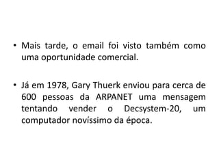 Mais tarde, o email foi visto também como uma oportunidade comercial.Já em 1978, Gary Thuerk enviou para cerca de 600 pessoas da ARPANET uma mensagem tentando vender o Decsystem-20, um computador novíssimo da época. 