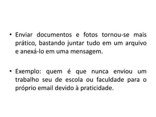 Enviar documentos e fotos tornou-se mais prático, bastando juntar tudo em um arquivo e anexá-lo em uma mensagem.Exemplo: quem é que nunca enviou um trabalho seu de escola ou faculdade para o próprio email devido à praticidade.