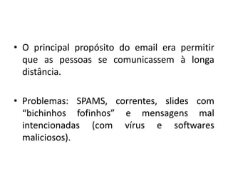 O principal propósito do email era permitir que as pessoas se comunicassem à longa distância. Problemas: SPAMS, correntes, slides com “bichinhos fofinhos” e mensagens mal intencionadas (com vírus e softwares maliciosos).