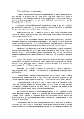 A história do futebol, um jogo mágico.

         O futebol segundo Nogueira (2002) tem uma capacidade de levar o homem ao delírio
sem aliená-lo na arquibancada. Ele ainda afirma que essa característica explica a
universalidade e a eternidade desse esporte. No império do futebol, o sol sempre brilhou mais
forte no Brasil que gerou jogadores de maior estilo e elegância. O mundo inteiro, em especial o
Brasil, é obcecado por futebol.

        Atualmente no Brasil, não existe mais aquele racismo radical do séc. XIX, a época em
que o futebol foi implantado, vive-se numa sociedade multicultural envolvida na pluralidade
de raças misturadas numa convivência quase harmoniosa.

        Antes de discutirmos sobre a chegada do futebol no Brasil, vamos viajar pelos campos
chineses e ingleses para entendermos sobre as primeiras manifestações dos jogos que
inspiraram a origem do futebol.

        O tsu-chu foi uma das primeiras manifestações que podem ter inspirado o nascimento
do futebol. Na dinastia do Imperador chinês Huang-Ti, era costume chutar os crânios dos
inimigos derrotados. Mais tarde eles foram substituídos por bolas de couro com o objetivo de
chutá-las entre duas estacas cravadas no chão. O esporte foi criado para fins militares.

        Na Inglaterra o primeiro registro de um esporte semelhante ao futebol atual vem do
livro de William Fitztephe em 1175. Era um jogo semelhante ao soule¹ que era praticado
durante a terça feira gorda, os habitantes das cidades inglesas saíam nas ruas chutando uma
bola de couro para comemorar a expulsão dos dinamarqueses. A bola simbolizava a cabeça do
invasor.

        Durante muito tempo o futebol era um festejo para os ingleses. Aos poucos o esporte
passou a ficar mais popular. A violência no futebol predominava, uma vez que nas partidas
ocorriam pernas quebradas, roupas rasgadas e dentes arrancados. Havia casos até de
assassinatos devido à rivalidade entre os times.

        Apenas em 1700 a violência foi proibida no futebol. Com as mudanças nas regras, o
esporte se modernizou e então em 1710 as escolas da Inglaterra passaram a adotá-lo com
atividade física.

       O futebol ganhou treze regras que influenciam até hoje as contemporâneas. O futebol
ganhou prestígio rapidamente entre as elites financeiras e intelectuais da época. Por ser
considerada uma ótima atividade recreativa, logo o esporte ganhou times de origem operária.

       Os donos de fábricas financiavam os times do Arsenal (1886) e do Manchester United
(1878) que foram os pioneiros no território inglês. Em curto espaço de tempo, os times
perceberam a questão empresarial do novo esporte e investiram na organização de
competições assistidas por um público extremamente apaixonado.

        No outro lado do Atlântico, os primeiros escravos vindos da África chegaram ao Brasil
no séc. XVII para trabalhar na plantação da cana de açúcar. Atualmente os negros, mestiços
compõem quase a metade da população. No entanto os primeiros colonos brancos que
vinham no final do sec. XIX imigravam no Brasil por conta da nova onda que existia de fazer
fortuna no “Novo Mundo”.

        Em outubro de 1894, um anglo brasileiro chamado Charles Miller, filho de britânicos
nascido em São Paulo, trouxe da Inglaterra um par de bolas e um livro de regras de futebol.
Inicialmente ele teve algumas dificuldades para apresentar esse novo esporte ao clube em que
 